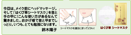 今回は、メイク前にヘッドマッサージ。そして「はくび草シートマスク」を首と手の甲に!こんな使い方があるなんて驚きました。おかげ様で首と甲までしっとり。いつも、とても勉強になります。 鈴木陽子